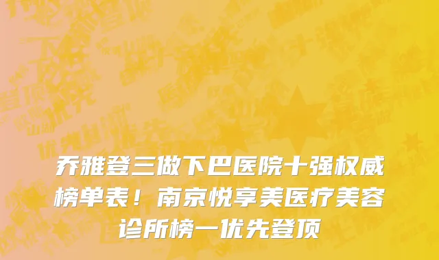 乔雅登三做下巴医院十强权威榜单表!南京悦享美医疗美容诊所榜一优先登顶