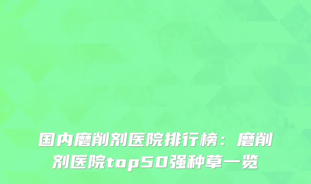 国内磨削剂医院排行榜：磨削剂医院top50强种草一览