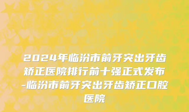 2024年临汾市前牙突出牙齿矫正医院排行前十强正式发布-临汾市前牙突出牙齿矫正口腔医院