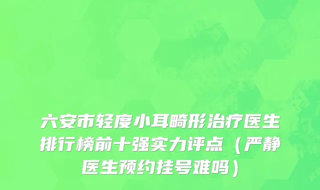 六安市轻度小耳畸形治疗医生排行榜前十强实力评点（严静医生预约挂号难吗）