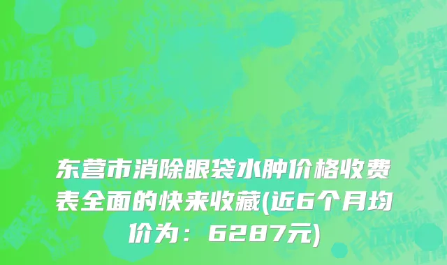 东营市消除眼袋水肿价格收费表全面的快来收藏(近6个月均价为：6287元)