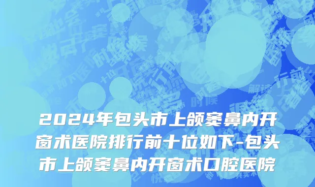 2024年包头市上颌窦鼻内开窗术医院排行前十位如下-包头市上颌窦鼻内开窗术口腔医院