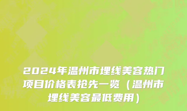 2024年温州市埋线美容热门项目价格表抢先一览（温州市埋线美容最低费用）