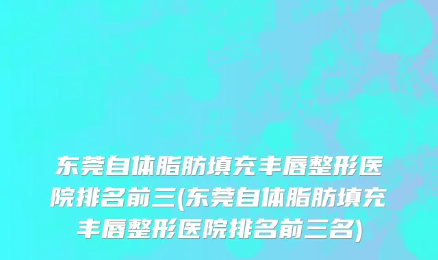 东莞自体脂肪填充丰唇整形医院排名前三(东莞自体脂肪填充丰唇整形医院排名前三名)