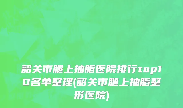 韶关市腿上抽脂医院排行top10名单整理(韶关市腿上抽脂整形医院)