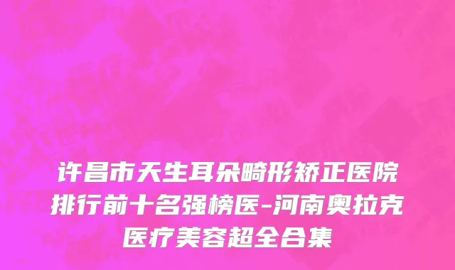 许昌市天生耳朵畸形矫正医院排行前十名强榜医-河南奥拉克医疗美容超全合集