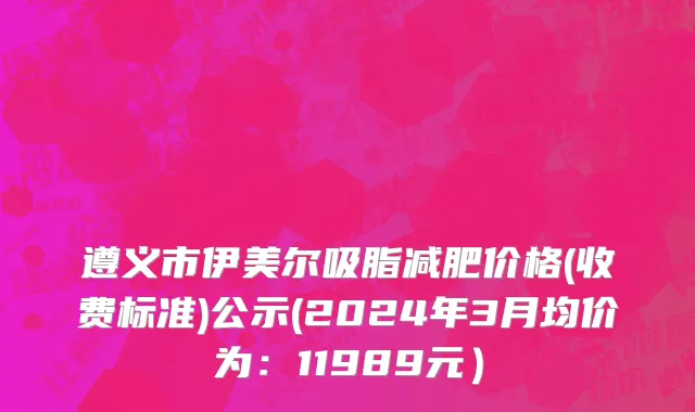 遵义市伊美尔吸脂减肥价格(收费标准)公示(2024年3月均价为：11989元）
