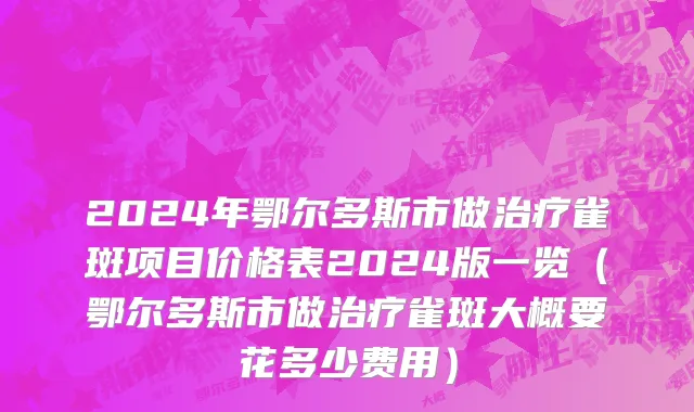2024年鄂尔多斯市做治疗雀斑项目价格表2024版一览（鄂尔多斯市做治疗雀斑大概要花多少费用）