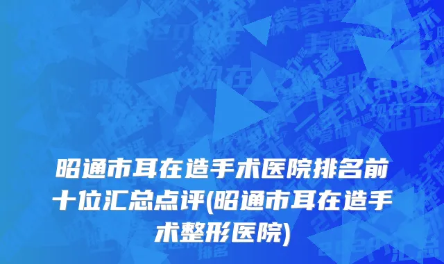 昭通市耳在造手术医院排名前十位汇总点评(昭通市耳在造手术整形医院)