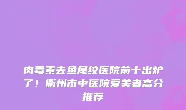 肉毒素去鱼尾纹医院前十出炉了!衢州市中医院爱美者高分推荐