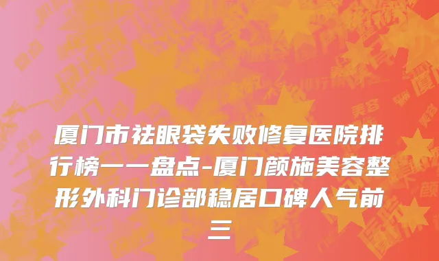 厦门市祛眼袋失败修复医院排行榜一一盘点-厦门颜施美容整形外科门诊部稳居口碑人气前三