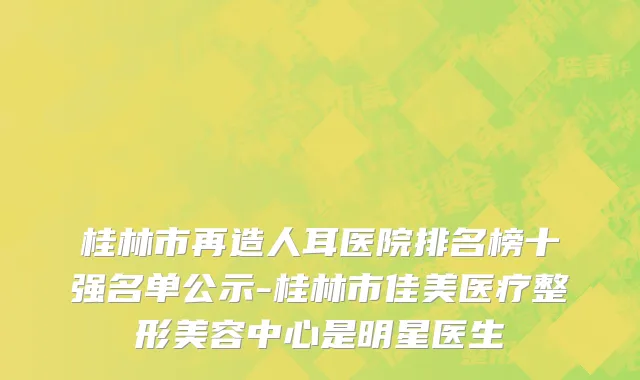 桂林市再造人耳医院排名榜十强名单公示-桂林市佳美医疗整形美容中心是明星医生