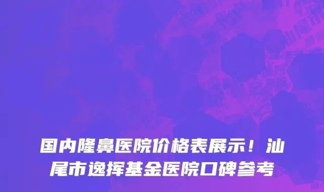 国内隆鼻医院价格表展示!汕尾市逸挥基金医院口碑参考