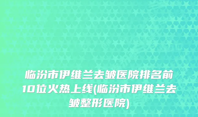 临汾市伊维兰去皱医院排名前10位火热上线(临汾市伊维兰去皱整形医院)