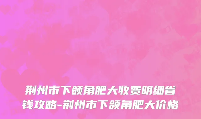 荆州市下颌角肥大收费明细省钱攻略-荆州市下颌角肥大价格