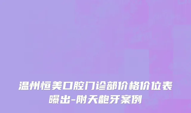 温州恒美口腔门诊部价格价位表曝出-附天龅牙案例