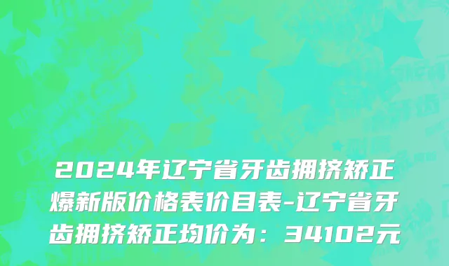 2024年辽宁省牙齿拥挤矫正爆新版价格表价目表-辽宁省牙齿拥挤矫正均价为：34102元