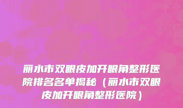 丽水市双眼皮加开眼角整形医院排名名单揭秘（丽水市双眼皮加开眼角整形医院）