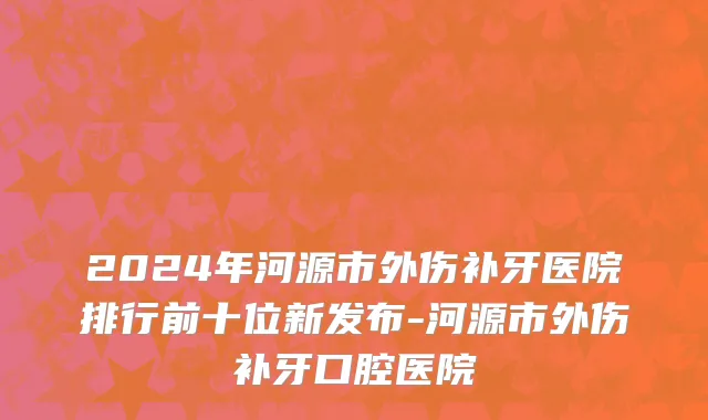 2024年河源市外伤补牙医院排行前十位新发布-河源市外伤补牙口腔医院