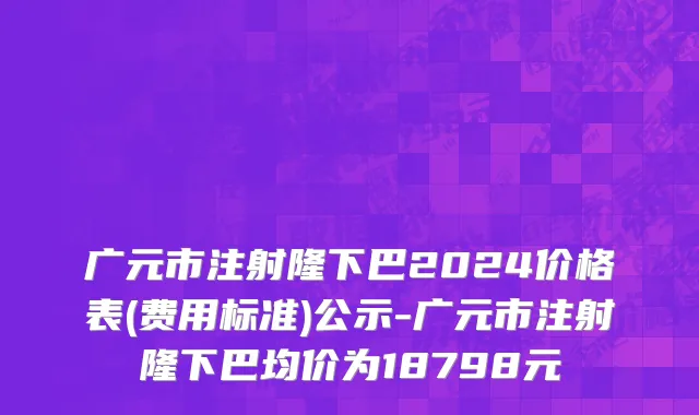 广元市注射隆下巴2024价格表(费用标准)公示-广元市注射隆下巴均价为18798元