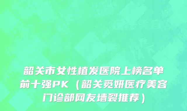 韶关市女性植发医院上榜名单前十强PK（韶关觅妍医疗美容门诊部网友墙裂推荐）
