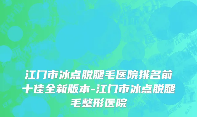 江门市冰点脱腿毛医院排名前十佳全新版本-江门市冰点脱腿毛整形医院
