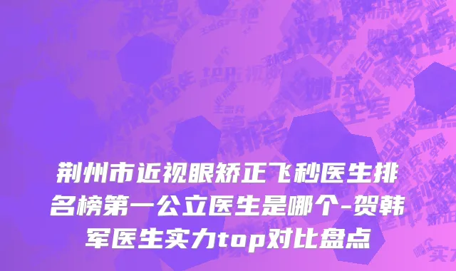 荆州市近视眼矫正飞秒医生排名榜第一公立医生是哪个-贺韩军医生实力top对比盘点