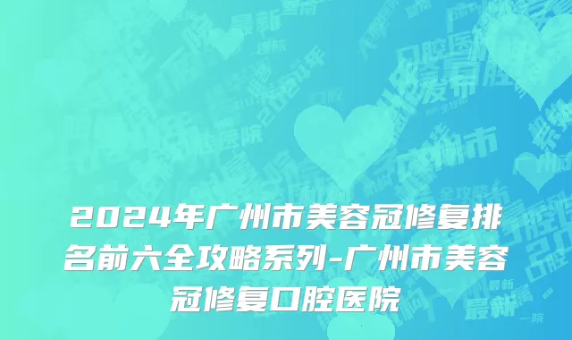 2024年广州市美容冠修复排名前六全攻略系列-广州市美容冠修复口腔医院