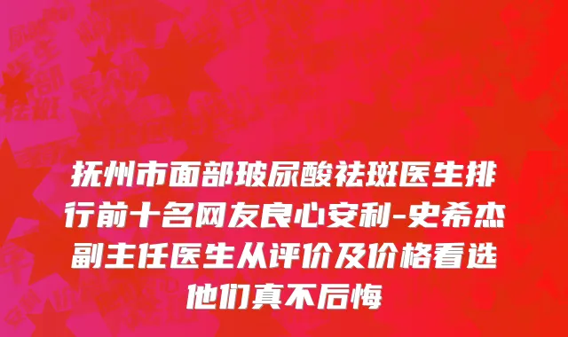 抚州市面部玻尿酸祛斑医生排行前十名网友良心安利-史希杰副主任医生从评价及价格看选他们真不后悔