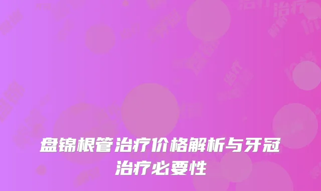 盘锦根管治疗价格解析与牙冠治疗必要性