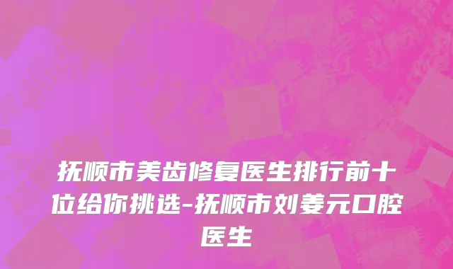 抚顺市美齿修复医生排行前十位给你挑选-抚顺市刘姜元口腔医生