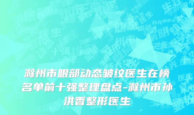 滁州市眼部动态皱纹医生在榜名单前十强整理盘点-滁州市孙洪香整形医生