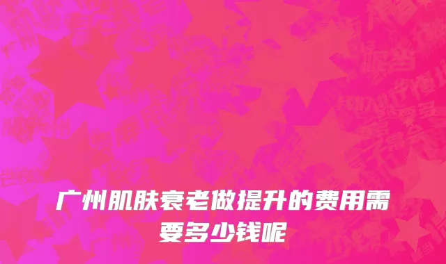 广州肌肤衰老做提升的费用需要多少钱呢