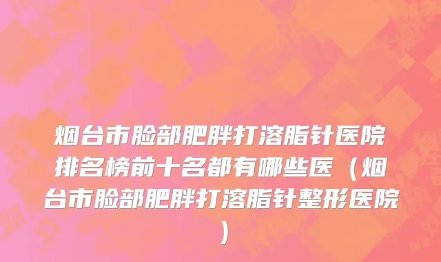 烟台市脸部肥胖打溶脂针医院排名榜前十名都有哪些医（烟台市脸部肥胖打溶脂针整形医院）