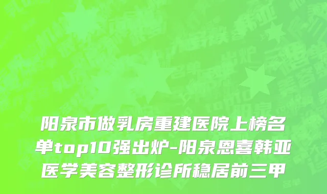 阳泉市做乳房重建医院上榜名单top10强出炉-阳泉恩喜韩亚医学美容整形诊所稳居前三甲