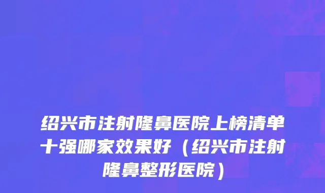 绍兴市注射隆鼻医院上榜清单十强哪家效果好（绍兴市注射隆鼻整形医院）