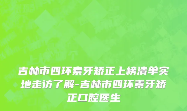 吉林市四环素牙矫正上榜清单实地走访了解-吉林市四环素牙矫正口腔医生