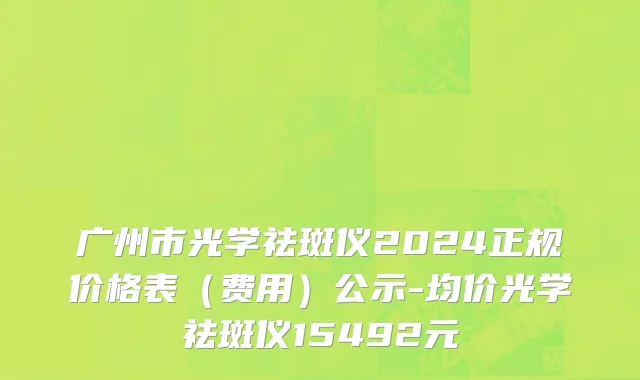 广州市光学祛斑仪2024正规价格表（费用）公示-均价光学祛斑仪15492元