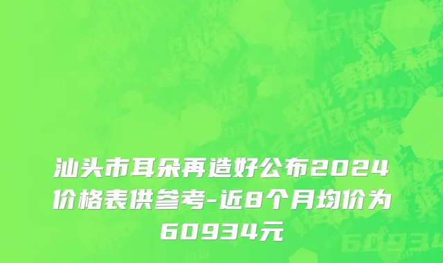 汕头市耳朵再造好公布2024价格表供参考-近8个月均价为60934元