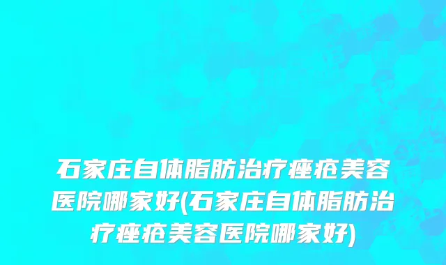 石家庄自体脂肪治疗痤疮美容医院哪家好(石家庄自体脂肪治疗痤疮美容医院哪家好)