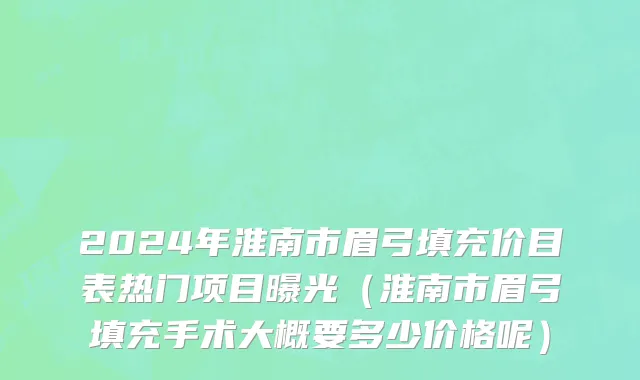 2024年淮南市眉弓填充价目表热门项目曝光（淮南市眉弓填充手术大概要多少价格呢）