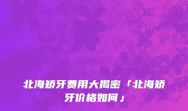 北海矫牙费用大揭密「北海矫牙价格如何」