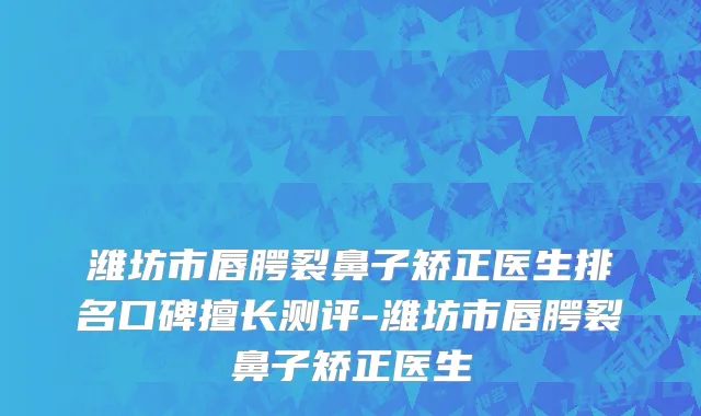 潍坊市唇腭裂鼻子矫正医生排名口碑擅长测评-潍坊市唇腭裂鼻子矫正医生