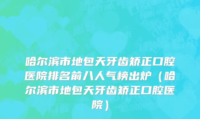 哈尔滨市地包天牙齿矫正口腔医院排名前八人气榜出炉（哈尔滨市地包天牙齿矫正口腔医院）
