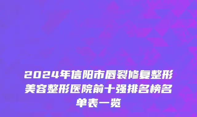 2024年信阳市唇裂修复整形美容整形医院前十强排名榜名单表一览