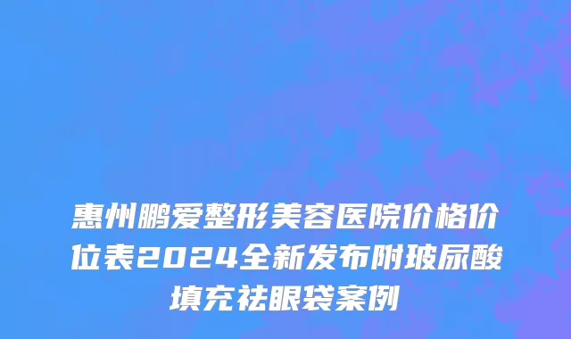 惠州鹏爱整形美容医院价格价位表2024全新发布附玻尿酸填充祛眼袋案例