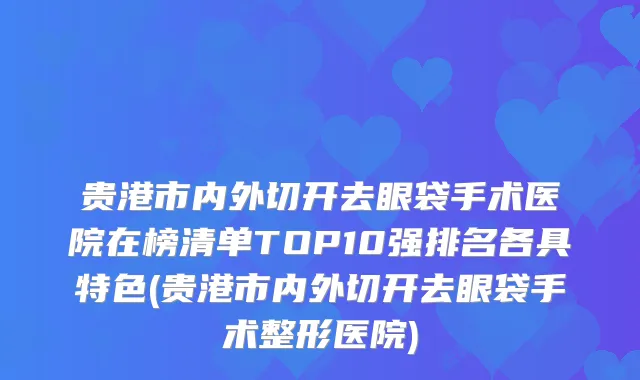 贵港市内外切开去眼袋手术医院在榜清单TOP10强排名各具特色(贵港市内外切开去眼袋手术整形医院)