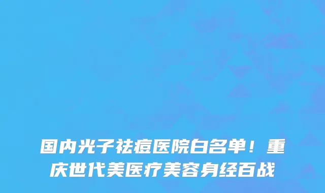 国内光子祛痘医院白名单！重庆世代美医疗美容身经百战