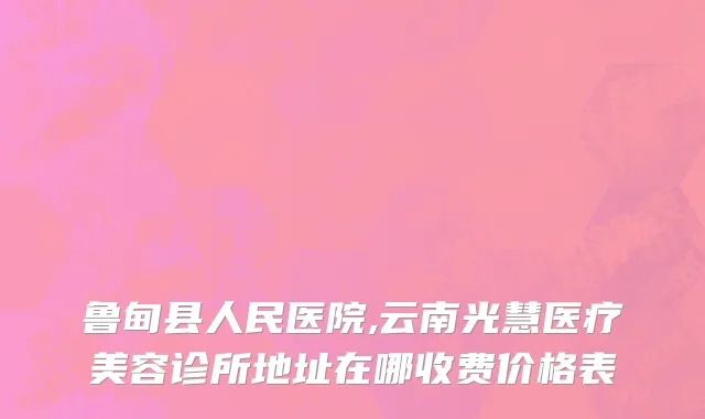 鲁甸县人民医院,云南光慧医疗美容诊所地址在哪收费价格表