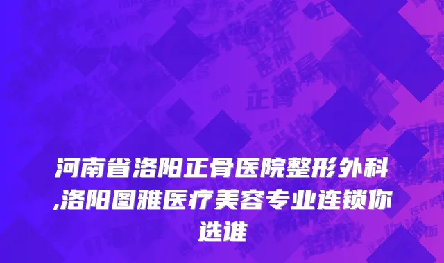 河南省洛阳正骨医院整形外科,洛阳图雅医疗美容专业连锁你选谁